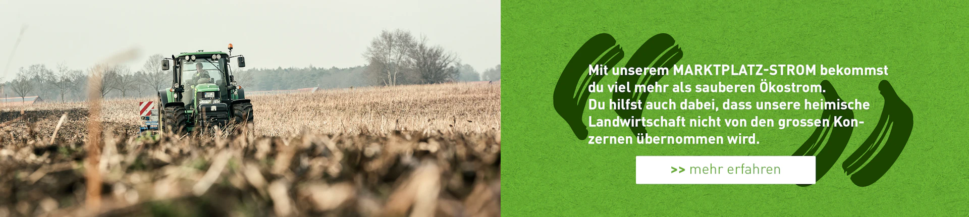 Mit unserem MARKTPLATZ-STROM bekommst du viel mehr als sauberen Ökostrom. Du hilfst auch dabei, dass unsere heimische Landwirtschaft nicht von den grossen Konzernen übernommen wird. >> mehr erfahren zum anklicken
