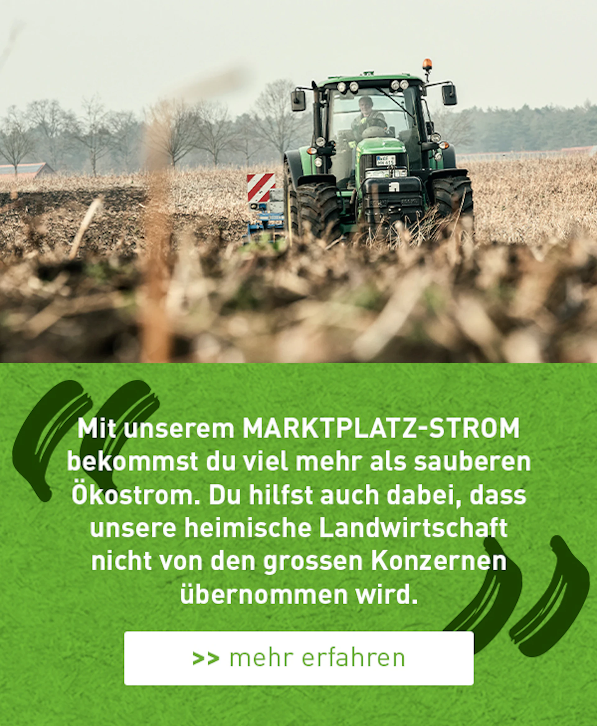 Mit unserem MARKTPLATZ-STROM bekommst du viel mehr als sauberen Ökostrom. Du hilfst auch dabei, dass unsere heimische Landwirtschaft nicht von den grossen Konzernen übernommen wird. >> mehr erfahren zum anklicken